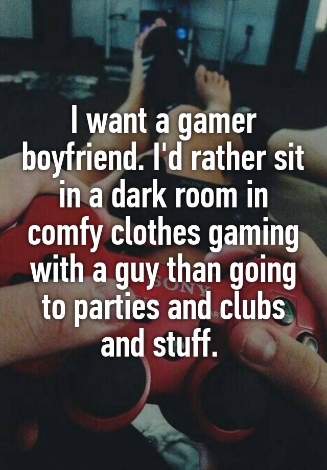 I want a gamer boyfriend. I'd rather sit in a dark room in comfy clothes gaming with a guy than going to parties and clubs and stuff. 