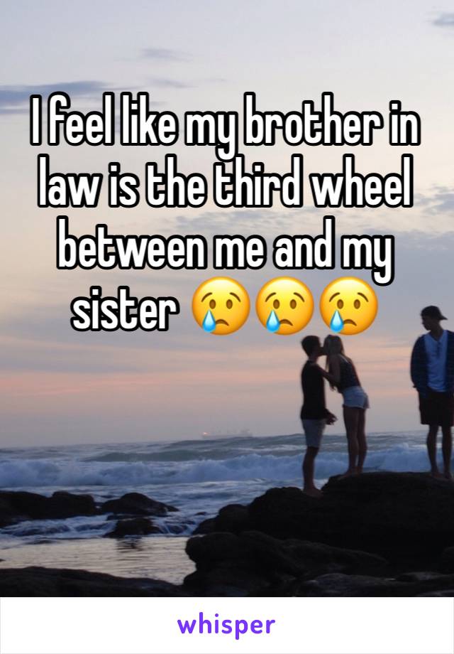 I feel like my brother in law is the third wheel between me and my sister 😢😢😢