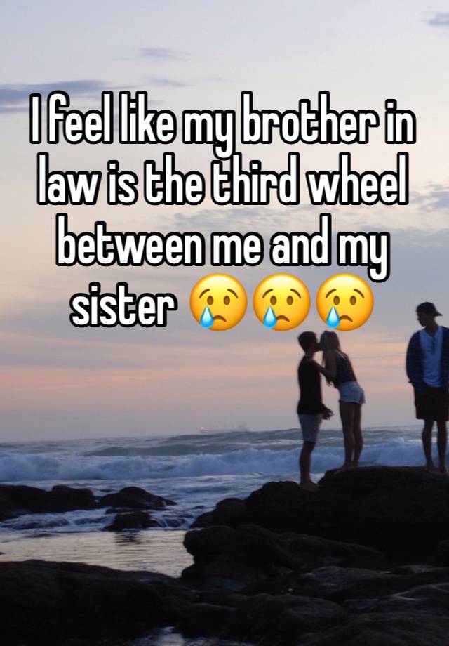 I feel like my brother in law is the third wheel between me and my sister 😢😢😢