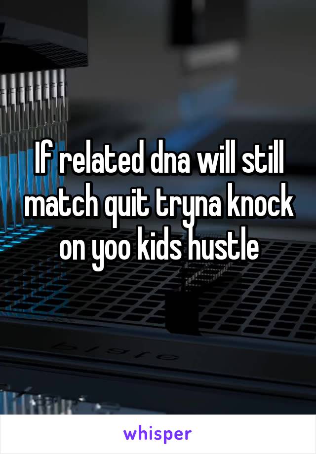 If related dna will still match quit tryna knock on yoo kids hustle
