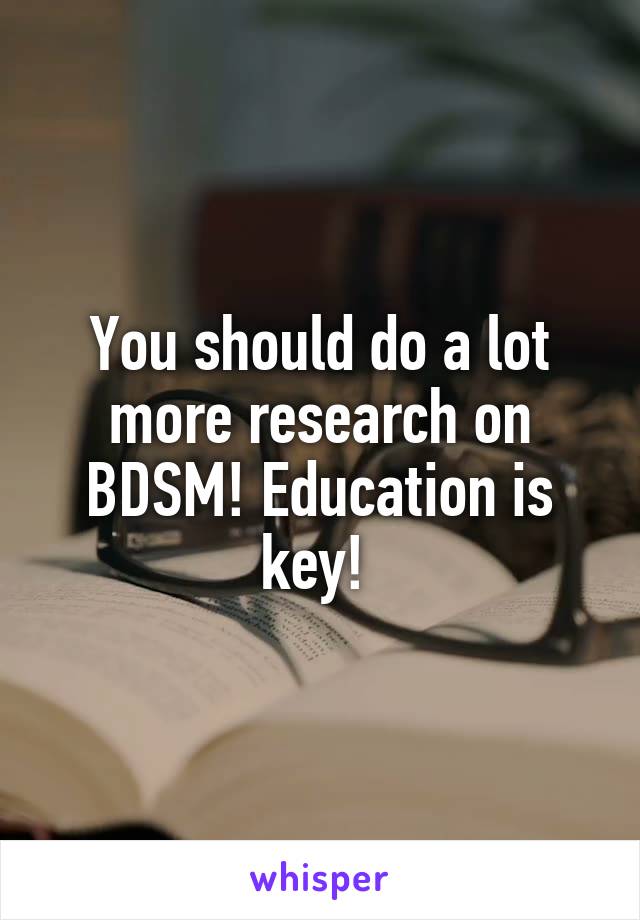 You should do a lot more research on BDSM! Education is key! 