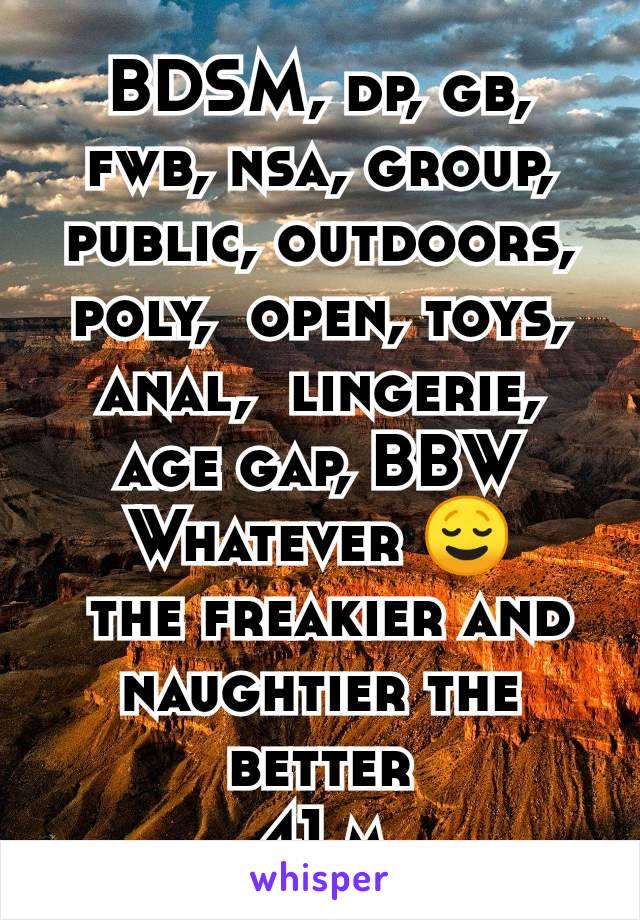 BDSM, dp, gb, fwb, nsa, group, public, outdoors, poly,  open, toys, anal,  lingerie, age gap, BBW
Whatever 😌
 the freakier and naughtier the better
41 m