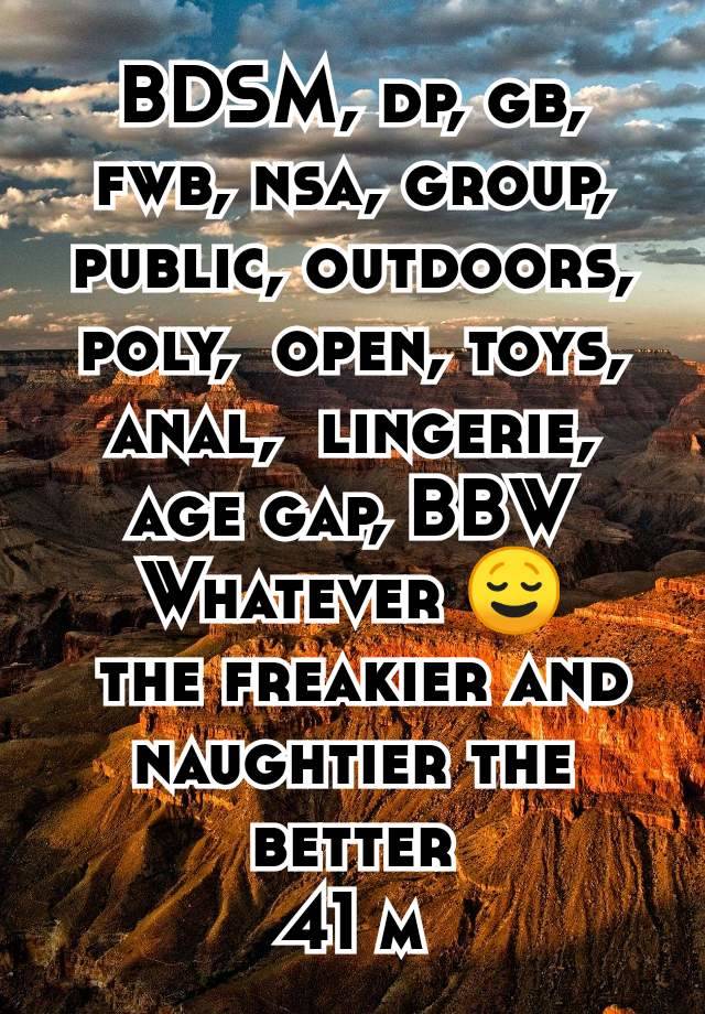 BDSM, dp, gb, fwb, nsa, group, public, outdoors, poly,  open, toys, anal,  lingerie, age gap, BBW
Whatever 😌
 the freakier and naughtier the better
41 m