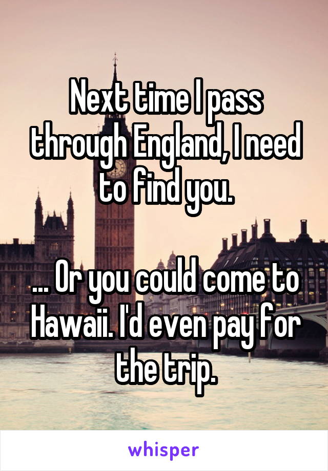 Next time I pass through England, I need to find you.

... Or you could come to Hawaii. I'd even pay for the trip.