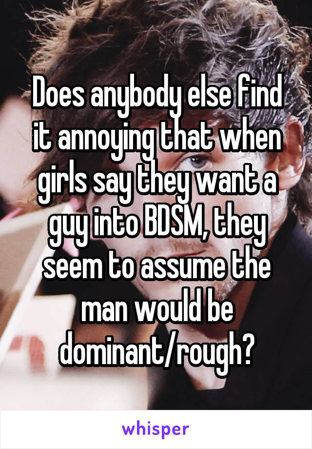 Does anybody else find it annoying that when girls say they want a guy into BDSM, they seem to assume the man would be dominant/rough?