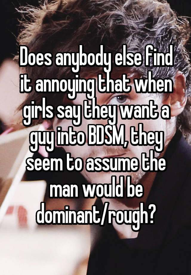 Does anybody else find it annoying that when girls say they want a guy into BDSM, they seem to assume the man would be dominant/rough?