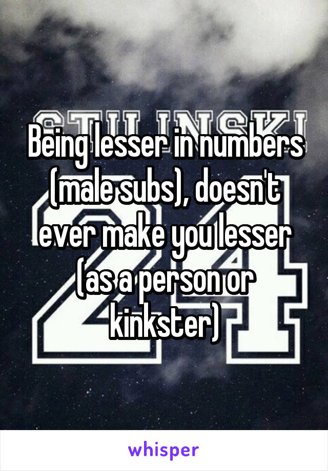 Being lesser in numbers (male subs), doesn't ever make you lesser (as a person or kinkster)