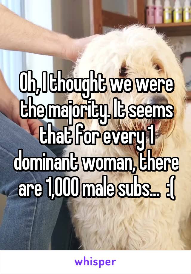 Oh, I thought we were the majority. It seems that for every 1 dominant woman, there are 1,000 male subs...  :(