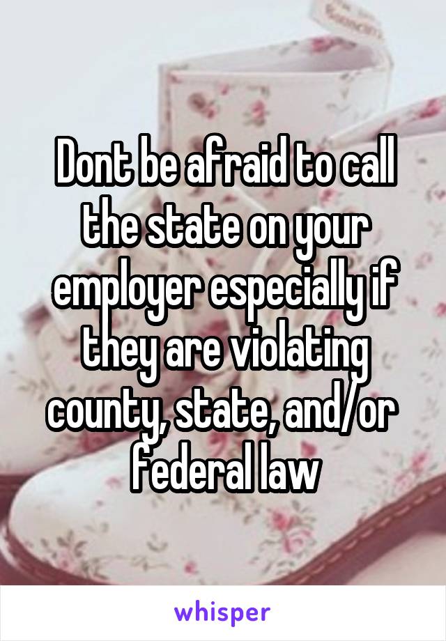 Dont be afraid to call the state on your employer especially if they are violating county, state, and/or  federal law