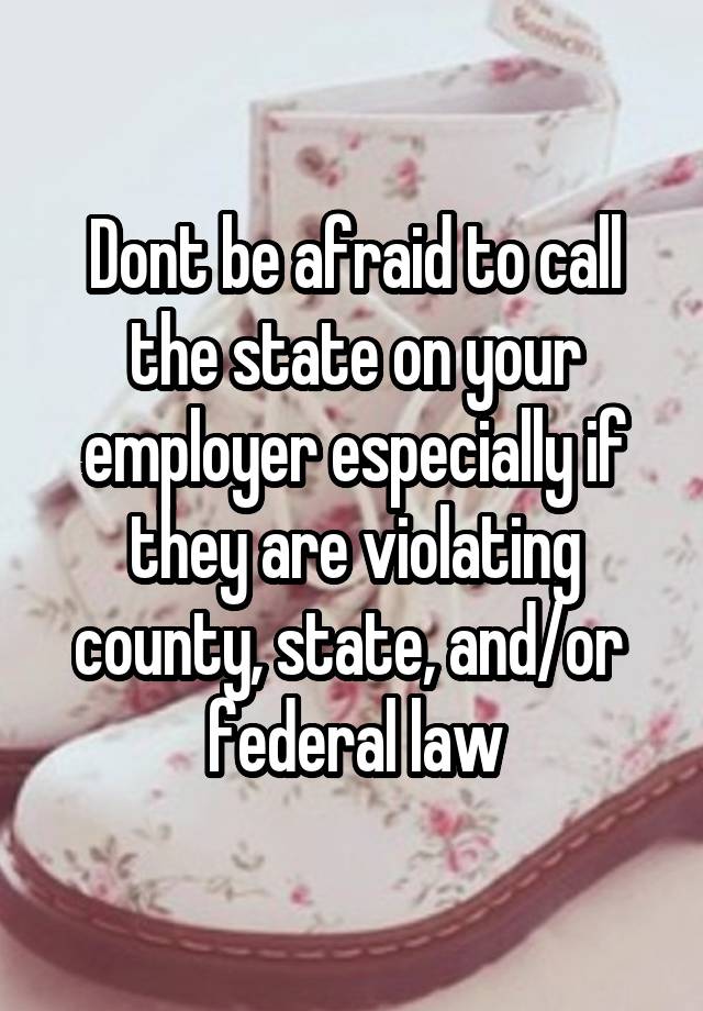 Dont be afraid to call the state on your employer especially if they are violating county, state, and/or  federal law