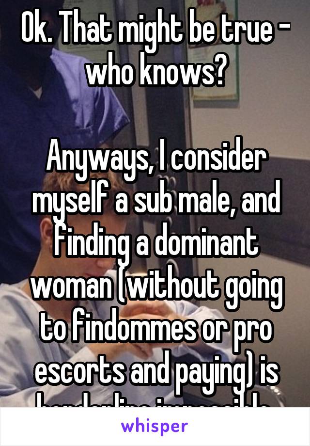 Ok. That might be true - who knows?

Anyways, I consider myself a sub male, and finding a dominant woman (without going to findommes or pro escorts and paying) is borderline impossible.