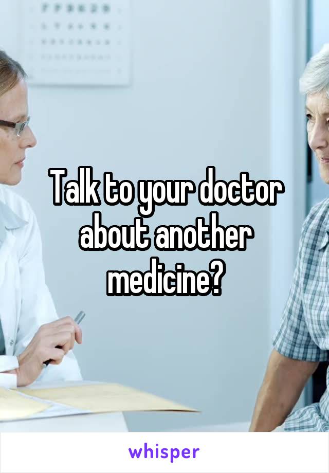 Talk to your doctor about another medicine?