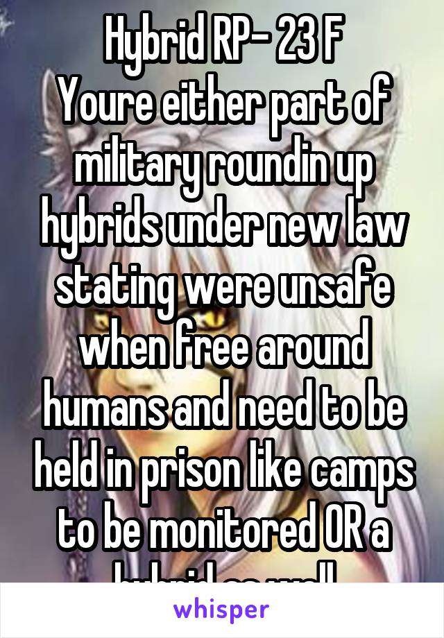 Hybrid RP- 23 F
Youre either part of military roundin up hybrids under new law stating were unsafe when free around humans and need to be held in prison like camps to be monitored OR a hybrid as well