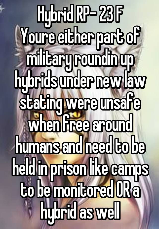 Hybrid RP- 23 F
Youre either part of military roundin up hybrids under new law stating were unsafe when free around humans and need to be held in prison like camps to be monitored OR a hybrid as well