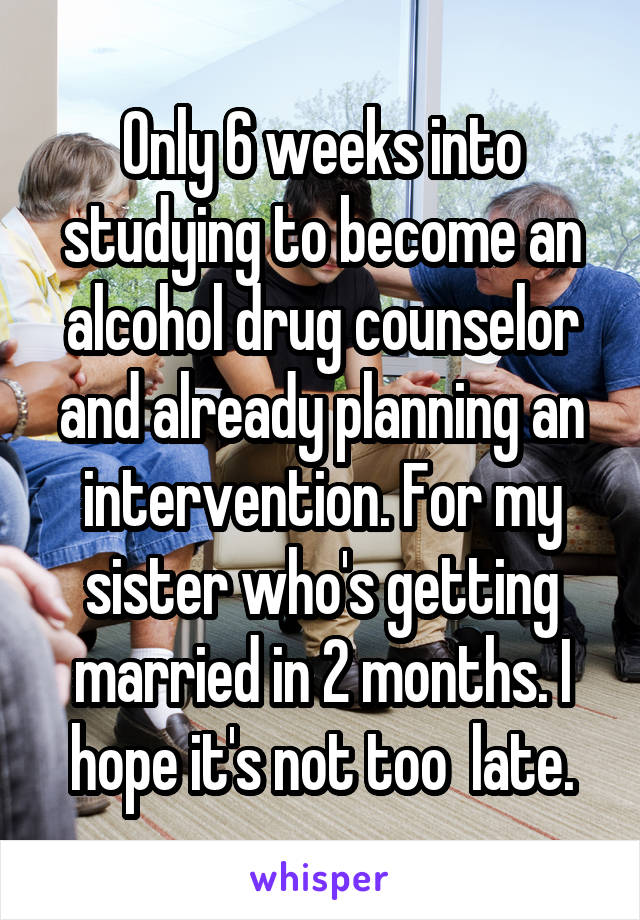 Only 6 weeks into studying to become an alcohol drug counselor and already planning an intervention. For my sister who's getting married in 2 months. I hope it's not too  late.