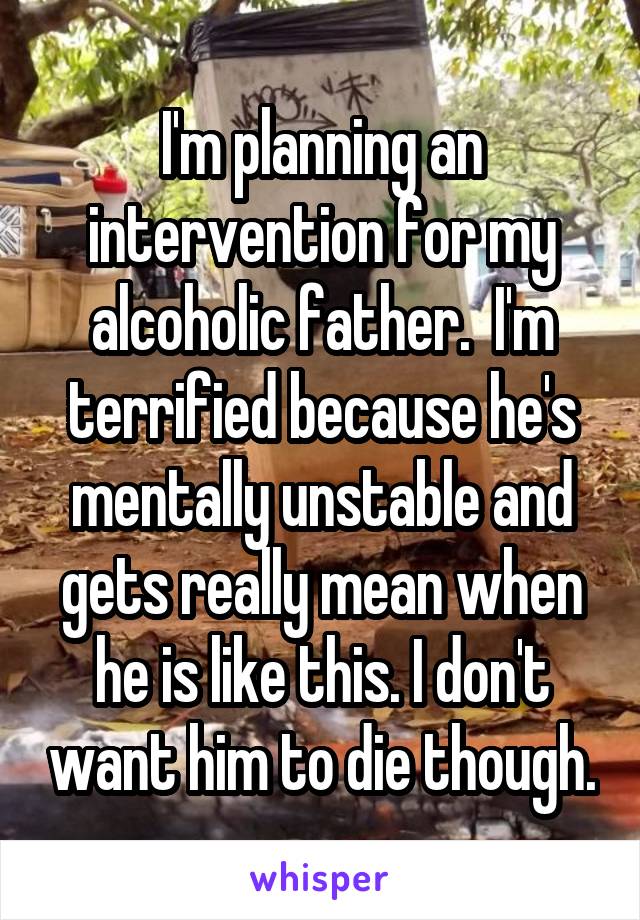 I'm planning an intervention for my alcoholic father.  I'm terrified because he's mentally unstable and gets really mean when he is like this. I don't want him to die though.