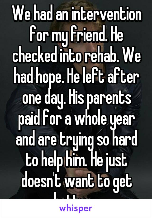 We had an intervention for my friend. He checked into rehab. We had hope. He left after one day. His parents paid for a whole year and are trying so hard to help him. He just doesn't want to get better...