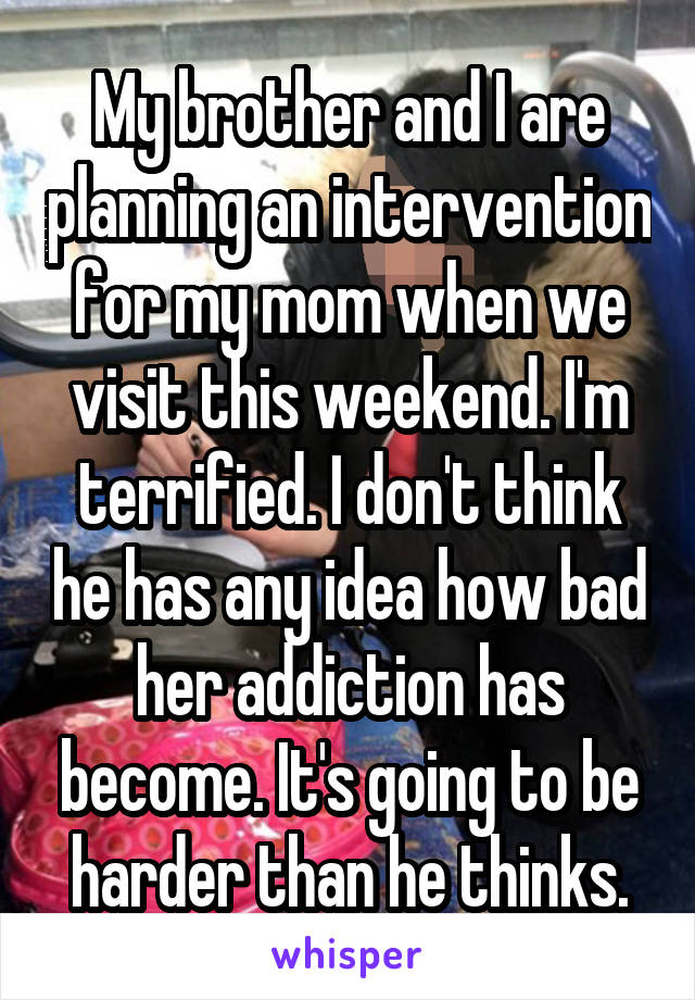 My brother and I are planning an intervention for my mom when we visit this weekend. I'm terrified. I don't think he has any idea how bad her addiction has become. It's going to be harder than he thinks.