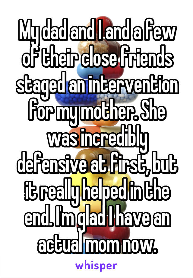My dad and I and a few of their close friends staged an intervention for my mother. She was incredibly defensive at first, but it really helped in the end. I'm glad I have an actual mom now.