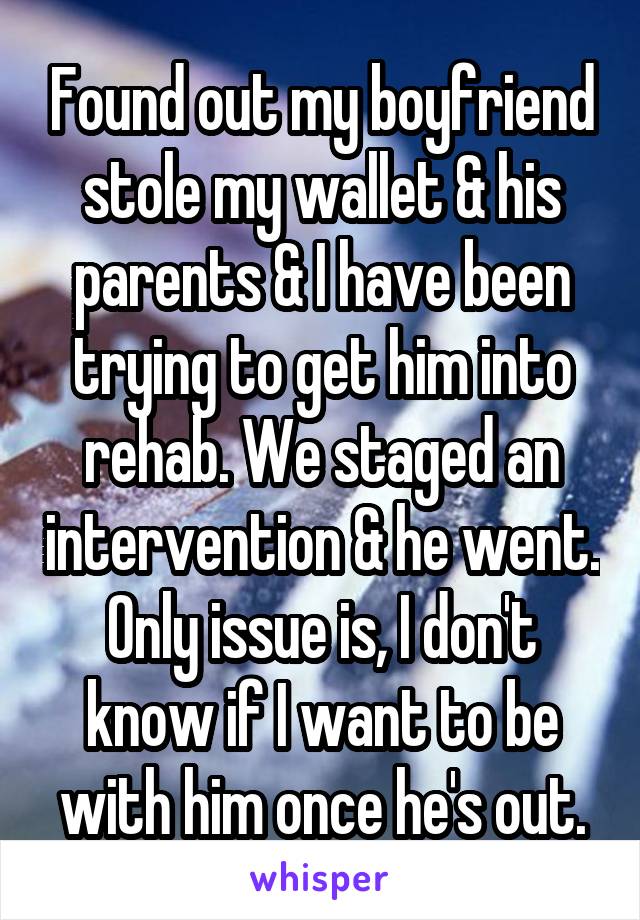 Found out my boyfriend stole my wallet & his parents & I have been trying to get him into rehab. We staged an intervention & he went. Only issue is, I don't know if I want to be with him once he's out.