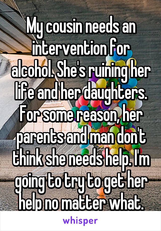 My cousin needs an intervention for alcohol. She's ruining her life and her daughters. For some reason, her parents and man don't think she needs help. I'm going to try to get her help no matter what.