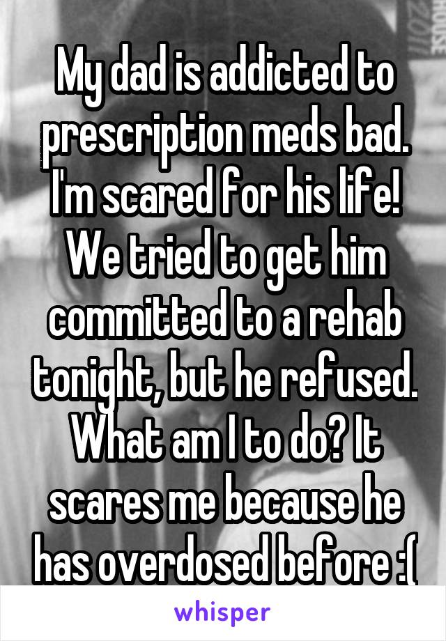 My dad is addicted to prescription meds bad. I'm scared for his life! We tried to get him committed to a rehab tonight, but he refused. What am I to do? It scares me because he has overdosed before :(