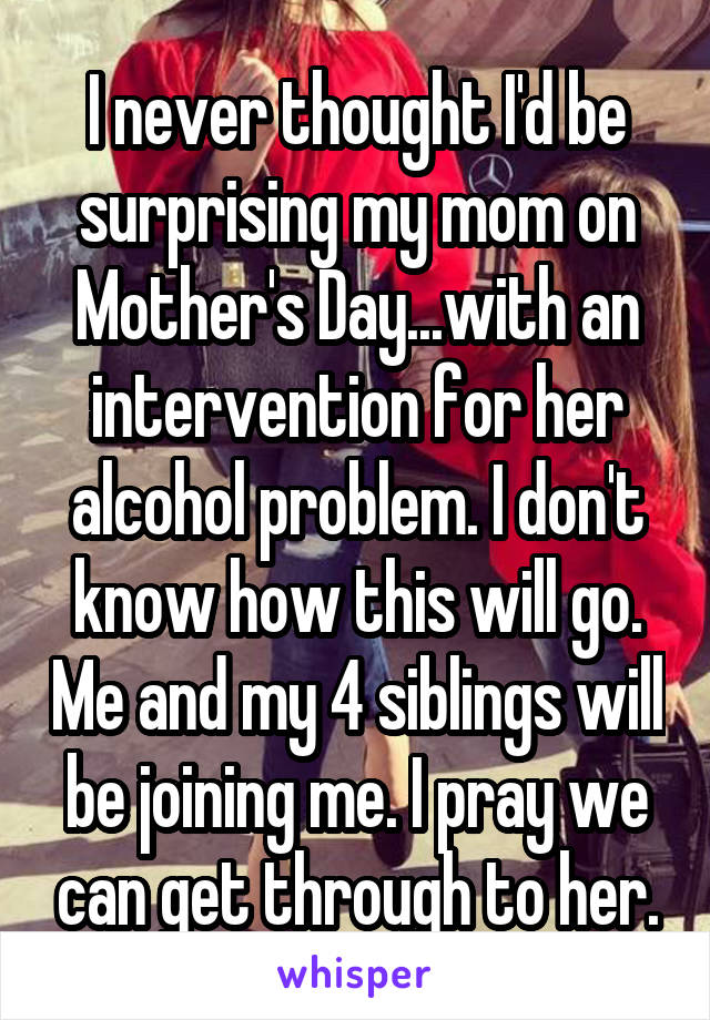 I never thought I'd be surprising my mom on Mother's Day...with an intervention for her alcohol problem. I don't know how this will go. Me and my 4 siblings will be joining me. I pray we can get through to her.