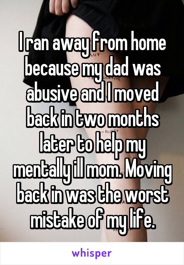 I ran away from home because my dad was abusive and I moved back in two months later to help my mentally ill mom. Moving back in was the worst mistake of my life.