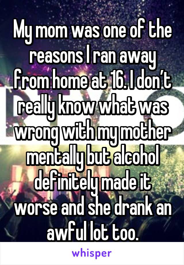 My mom was one of the reasons I ran away from home at 16. I don’t really know what was wrong with my mother mentally but alcohol definitely made it worse and she drank an awful lot too.