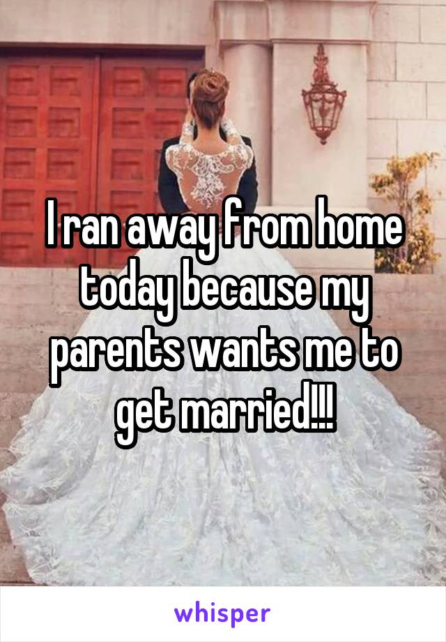 I ran away from home today because my parents wants me to get married!!!