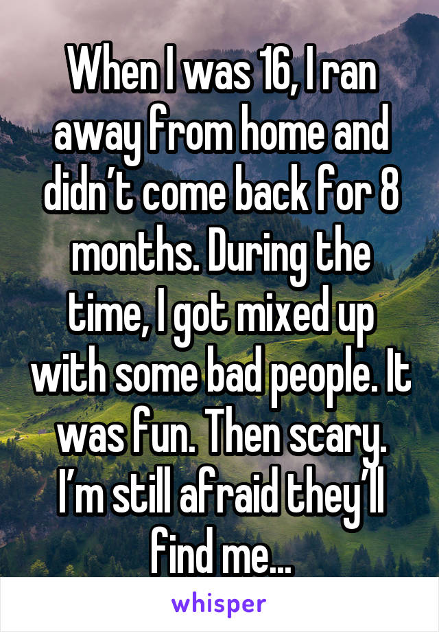 When I was 16, I ran away from home and didn’t come back for 8 months. During the time, I got mixed up with some bad people. It was fun. Then scary. I’m still afraid they’ll find me...