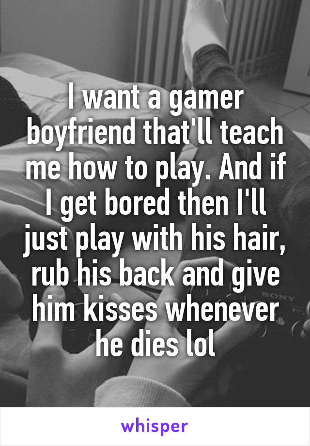 I want a gamer boyfriend that'll teach me how to play. And if I get bored then I'll just play with his hair, rub his back and give him kisses whenever he dies lol