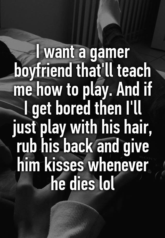 I want a gamer boyfriend that'll teach me how to play. And if I get bored then I'll just play with his hair, rub his back and give him kisses whenever he dies lol