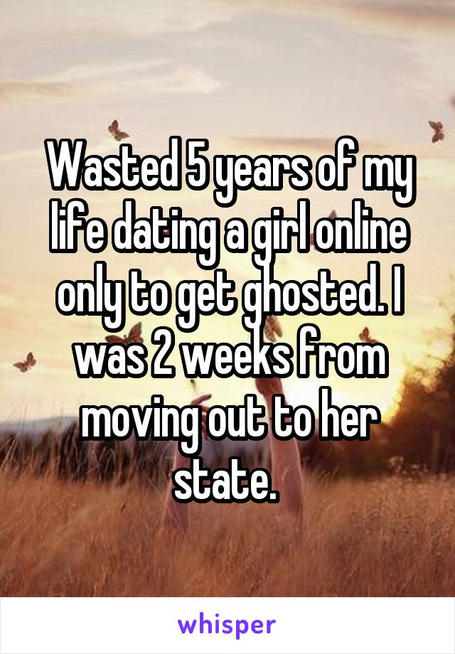 Wasted 5 years of my life dating a girl online only to get ghosted. I was 2 weeks from moving out to her state. 