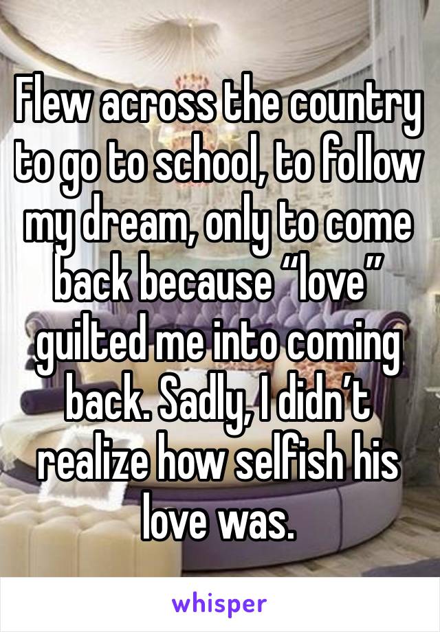 Flew across the country to go to school, to follow my dream, only to come back because “love” guilted me into coming back. Sadly, I didn’t realize how selfish his love was. 