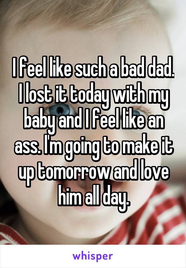 I feel like such a bad dad. I lost it today with my baby and I feel like an ass. I'm going to make it up tomorrow and love him all day.