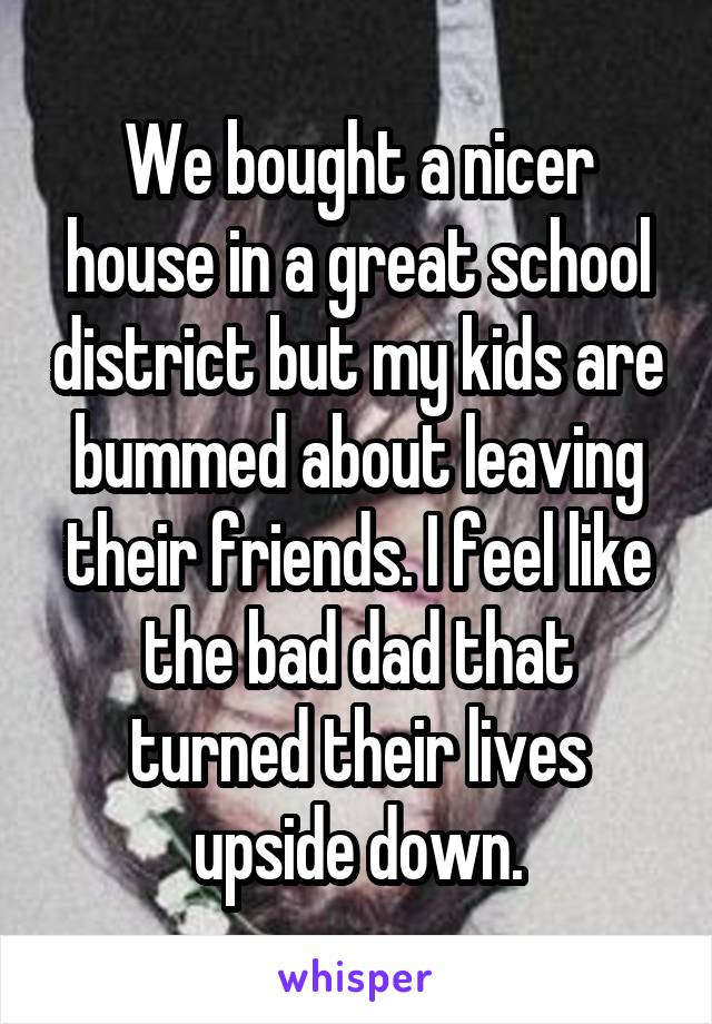 We bought a nicer house in a great school district but my kids are bummed about leaving their friends. I feel like the bad dad that turned their lives upside down.