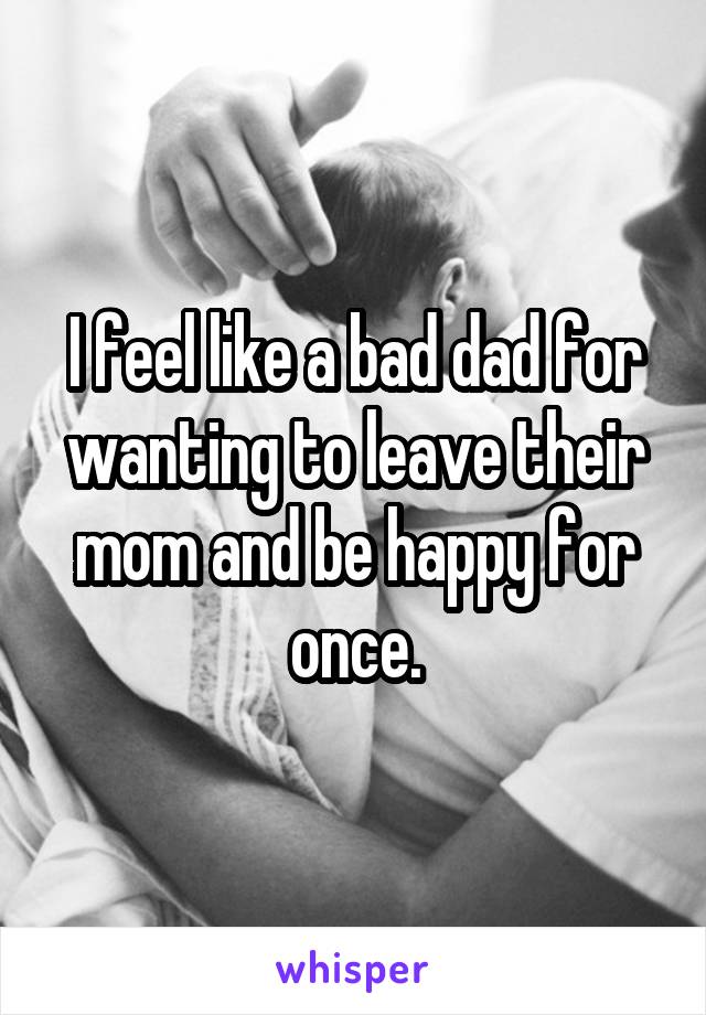 I feel like a bad dad for wanting to leave their mom and be happy for once.