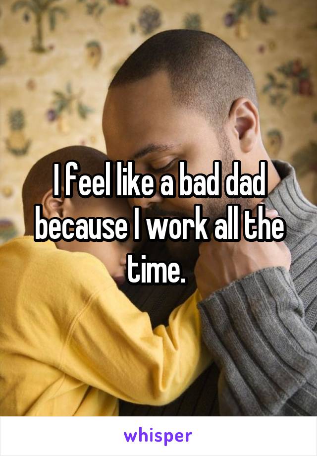 I feel like a bad dad because I work all the time. 