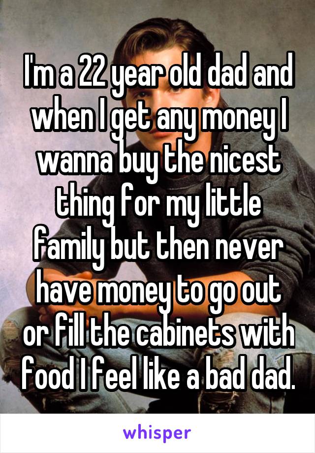 I'm a 22 year old dad and when I get any money I wanna buy the nicest thing for my little family but then never have money to go out or fill the cabinets with food I feel like a bad dad.