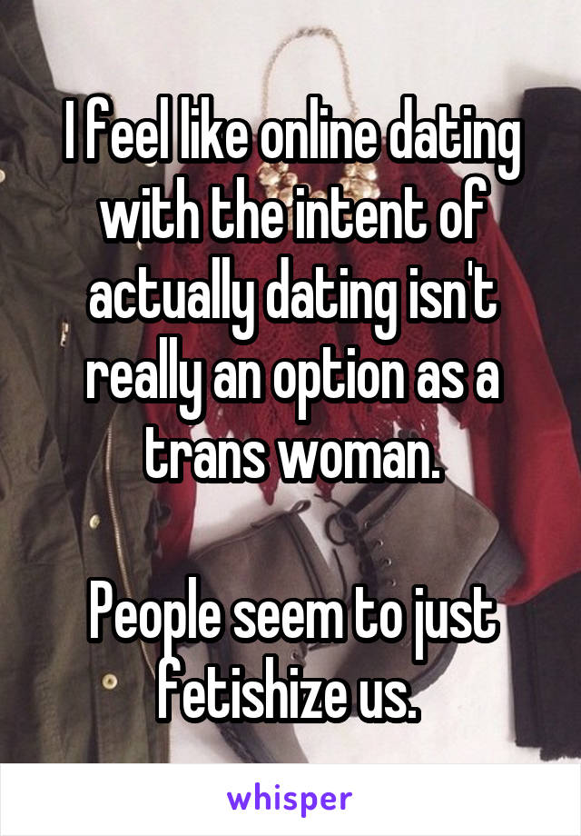 I feel like online dating with the intent of actually dating isn't really an option as a trans woman.

People seem to just fetishize us. 