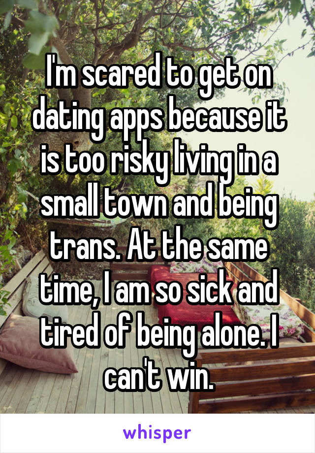 I'm scared to get on dating apps because it is too risky living in a small town and being trans. At the same time, I am so sick and tired of being alone. I can't win.