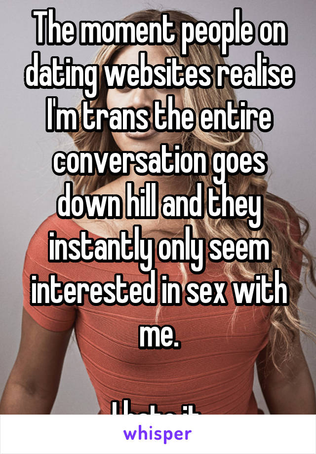 The moment people on dating websites realise I'm trans the entire conversation goes down hill and they instantly only seem interested in sex with me.

I hate it.
