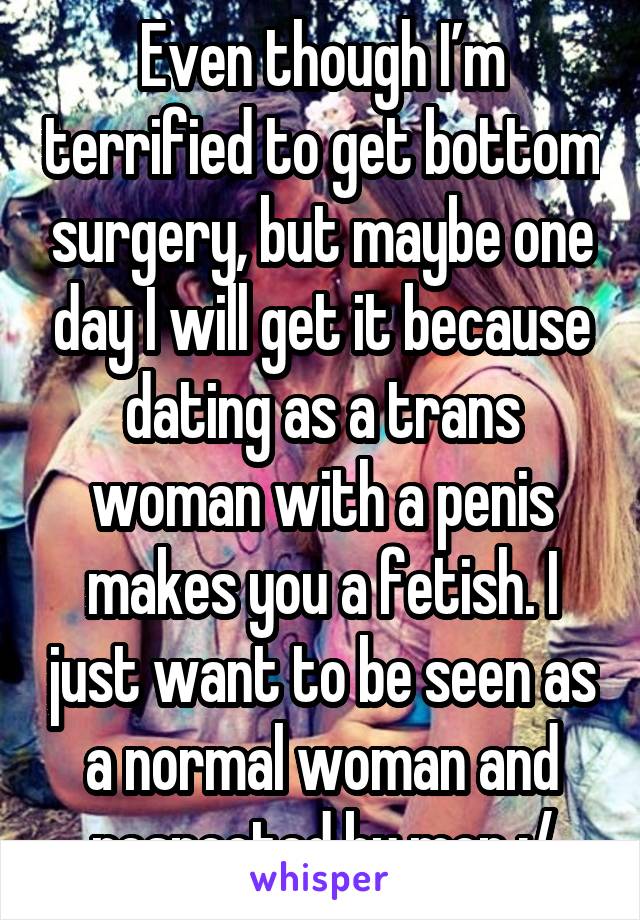 Even though I’m terrified to get bottom surgery, but maybe one day I will get it because dating as a trans woman with a penis makes you a fetish. I just want to be seen as a normal woman and respected by men :/
