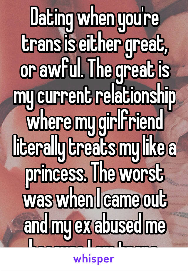 Dating when you're trans is either great, or awful. The great is my current relationship where my girlfriend literally treats my like a princess. The worst was when I came out and my ex abused me because I am trans.