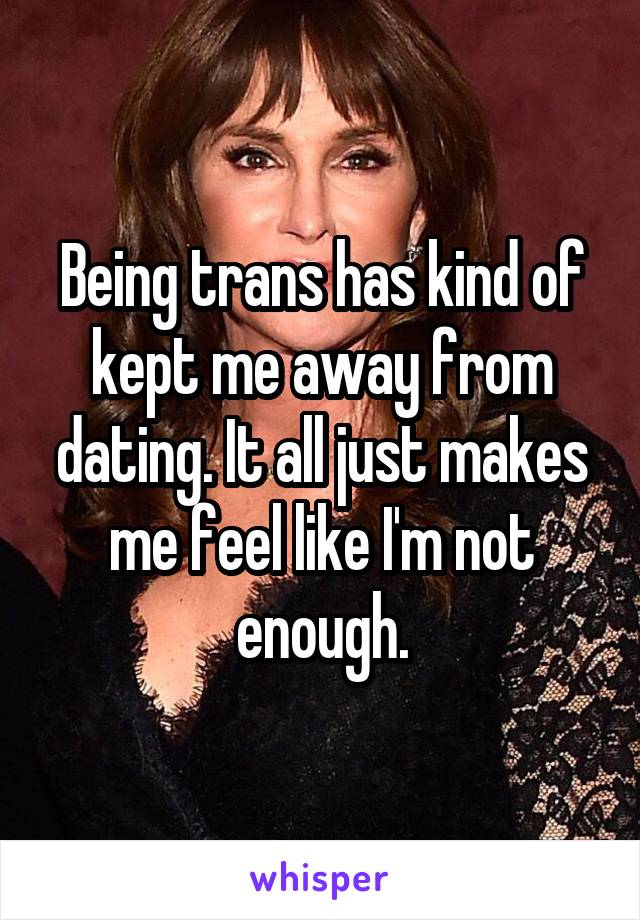 Being trans has kind of kept me away from dating. It all just makes me feel like I'm not enough.