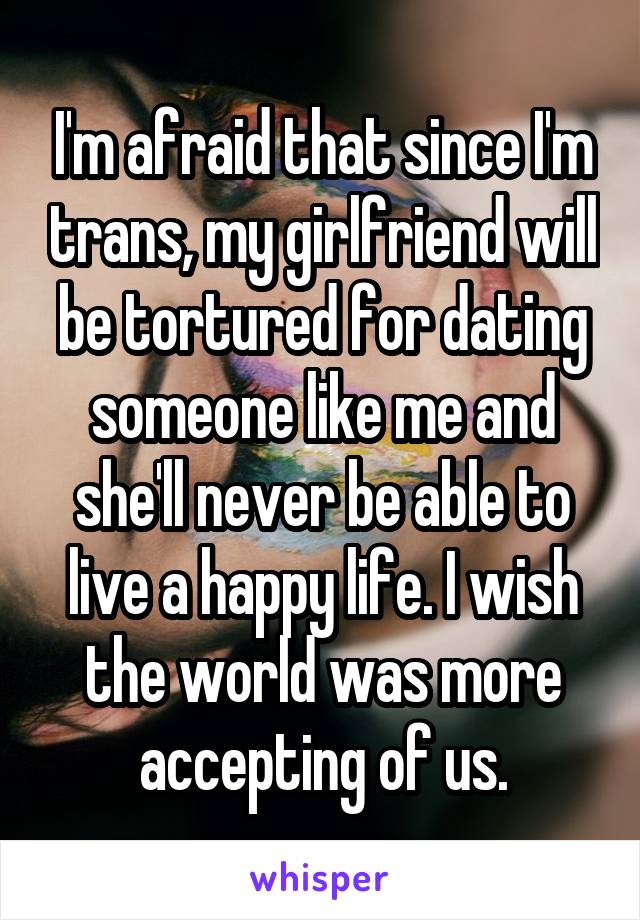 I'm afraid that since I'm trans, my girlfriend will be tortured for dating someone like me and she'll never be able to live a happy life. I wish the world was more accepting of us.