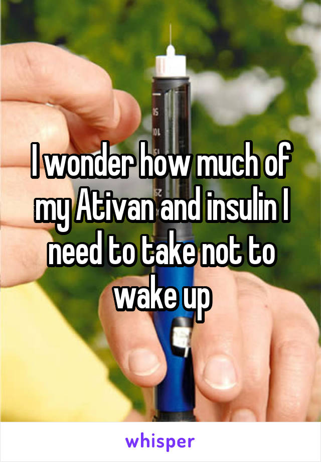 I wonder how much of my Ativan and insulin I need to take not to wake up