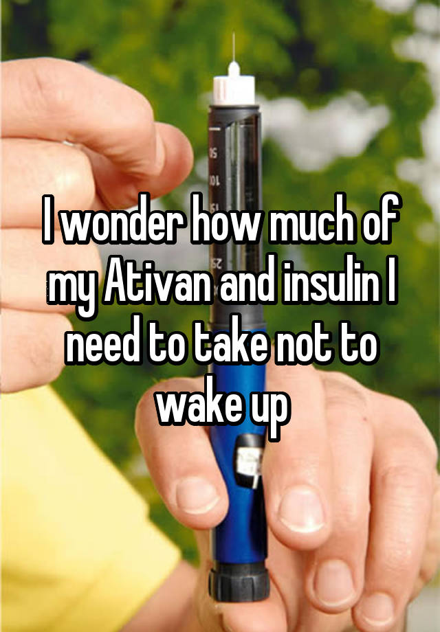 I wonder how much of my Ativan and insulin I need to take not to wake up