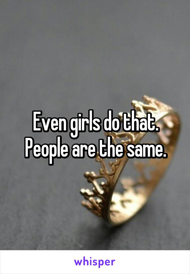 Even girls do that. People are the same.